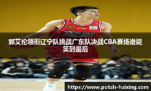 郭艾伦领衔辽宁队挑战广东队决战CBA赛场谁能笑到最后